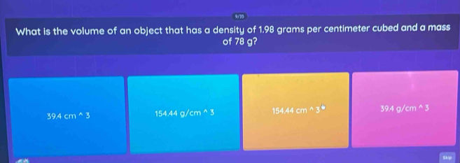 9/3
What is the volume of an object that has a density of 1.98 grams per centimeter cubed and a mass
of 78 g?
39.4cm^(wedge)3 154.44g/cm^(wedge)3 154.44cm^(wedge)3° 39.4g/cm^(wedge)3