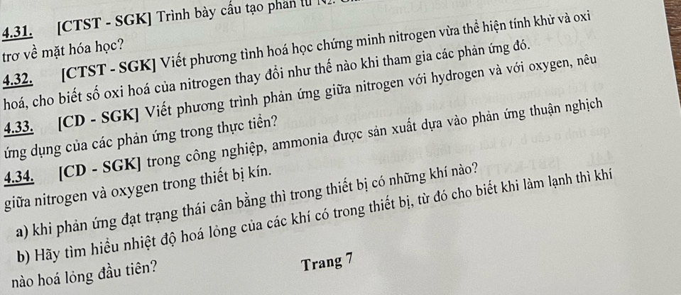 [CTST - SGK] Trình bày cấu tạo phan l [ 
4.32. [CTST - SGK] Viết phương tình hoá học chứng minh nitrogen vừa thể hiện tính khử và oxi 
trơ về mặt hóa học? 
hoá, cho biết số oxi hoá của nitrogen thay đổi như thế nào khi tham gia các phản ứng đó. 
4.33. [CD - SGK] Viết phương trình phản ứng giữa nitrogen với hydrogen và với oxygen, nêu 
ứng dụng của các phản ứng trong thực tiền? 
4.34. [ CD - SGK] trong công nghiệp, ammonia được sản xuất dựa vào phản ứng thuận nghịch 
giữa nitrogen và oxygen trong thiết bị kín. 
a) khi phản ứng đạt trạng thái cân bằng thì trong thiết bị có những khí nào? 
b) Hãy tìm hiểu nhiệt độ hoá lỏng của các khí có trong thiết bị, từ đó cho biết khi làm lạnh thì khí 
nào hoá lỏng đầu tiên? 
Trang 7