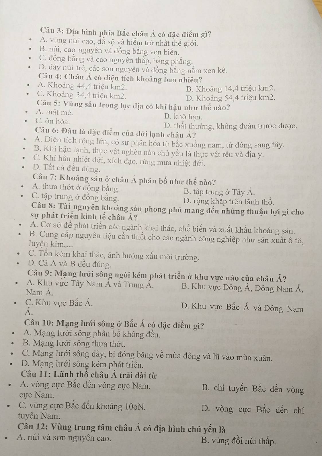 Địa hình phía Bắc châu Á có đặc điểm gì?
A. vùng núi cao, đồ sộ và hiểm trở nhất thế giới.
B. núi, cao nguyên và đồng bằng ven biển.
C. đồng bằng và cao nguyên thấp, bằng phẳng.
D. dãy núi trẻ, các sơn nguyên và đồng bằng nằm xen kẽ.
Câu 4: Châu Á có diện tích khoảng bao nhiêu?
A. Khoảng 44,4 triệu km2.
B. Khoảng 14,4 triệu km2.
C. Khoảng 34,4 triệu km2.
D. Khoảng 54,4 triệu km2.
Câu 5: Vùng sâu trong lục địa có khí hậu như thế nào?
A. mát mẻ. B. khô hạn.
C. ôn hòa.
D. thất thường, không đoán trước được.
Câu 6: Đâu là đặc điểm của đới lạnh châu Á?
A. Diện tích rộng lớn, có sự phân hóa từ bắc xuống nam, từ đông sang tây.
B. Khí hậu lạnh, thực vật nghèo nàn chủ yếu là thực vật rêu và địa y.
C. Khí hậu nhiệt đới, xích đạo, rừng mưa nhiệt đới.
D. Tất cả đều đúng.
Câu 7: Khoáng sản ở châu Á phân bố như thế nào?
A. thưa thớt ở đồng bằng.
B. tập trung ở Tây Á.
C. tập trung ở đồng bằng.
D. rộng khắp trên lãnh thổ.
Câu 8: Tài nguyên khoáng sản phong phú mang đến những thuận lợi gì cho
sự phát triển kinh tế châu Á?
A. Cơ sở để phát triển các ngành khai thác, chế biển và xuất khẩu khoáng sản.
B. Cung cấp nguyên liệu cần thiết cho các ngành công nghiệp như sản xuất ô tô,
luyện kim,...
C. Tốn kém khai thác, ảnh hưởng xấu môi trường.
D. Cả A và B đều đúng.
Câu 9: Mạng lưới sông ngòi kém phát triển ở khu vực nào của châu Á?
A. Khu vực Tây Nam Á và Trung Á. B. Khu vực Đông Á, Đông Nam Á,
Nam Á.
C. Khu vực Bắc Á. D. Khu vực Bắc Á và Đông Nam
A.
Câu 10: Mạng lưới sông ở Bắc Á có đặc điểm gì?
A. Mạng lưới sông phân bố không đều.
B. Mạng lưới sông thưa thớt.
C. Mạng lưới sông dày, bị đóng băng về mùa đông và lũ vào mùa xuân.
D. Mạng lưới sông kém phát triển.
Câu 11: Lãnh thổ châu Á trải dài từ
A. vòng cực Bắc đến vòng cực Nam. B. chỉ tuyến Bắc đến vòng
cực Nam.
C. vùng cực Bắc đến khoảng 10oN. D. vòng cực Bắc đến chí
tuyên Nam.
Câu 12: Vùng trung tâm châu Á có địa hình chủ yếu là
A. núi và sơn nguyên cao. B. vùng đồi núi thấp.