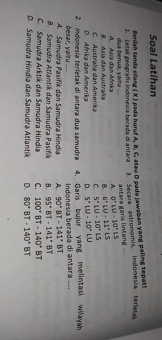 Soal Latihan
Berilah tanda silang ( X ) pada huruf A, B, C, atau D pada jawaban yang paling tepat!
1. Letak geografis Indonesia berada di antara 3. Secara astronomis, Indonesia terletak
dua benua, yaitu ....
antara garis lintang ....
A. Asia dan Afrika
A. 0°LU-10°LS
B. Asia dan Australia B. 6°LU-11°LS
C. Australia dan Amerika C. 5°LU-10°LS
D. Afrika dan Amerika D. 5°LU-10°LU
2. Indonesia terletak di antara dua samudra 4. Garis bujur yang melintasi wilayah
besar, yaitu .... Indonesia berada di antara ....
A. Samudra Pasifik dan Samudra Hindia A. 90° BT -141°BT
B. Samudra Atlantik dan Samudra Pasifik B. 95° BT -141°BT
C. Samudra Arktik dan Samudra Hindia C. 100° BT -140°BT
D. Samudra Hindia dan Samudra Atlantik D. 80° BT -140°BT