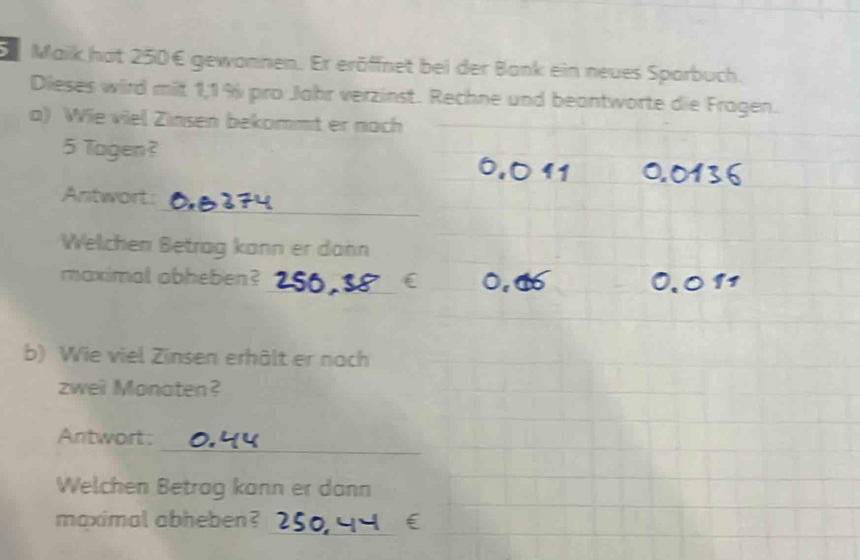 Maik hat 250€ gewannen. Er eröffnet bei der Bank ein neues Sparbuch. 
Dieses wird mit 1,1 % pro Jahr verzinst. Rechne und beantworte die Fragen. 
a) Wie viel Zinsen bekommt er nach
5 Togen? 
_ 
Antwort: 
Welchen Betrag kann er dann 
_ 
maximal abheben? 
b) Wie viel Zinsen erhält er nach 
zwei Monaten? 
_ 
Antwort: 
Welchen Betrag kann er dann 
_ 
maximal abheben?