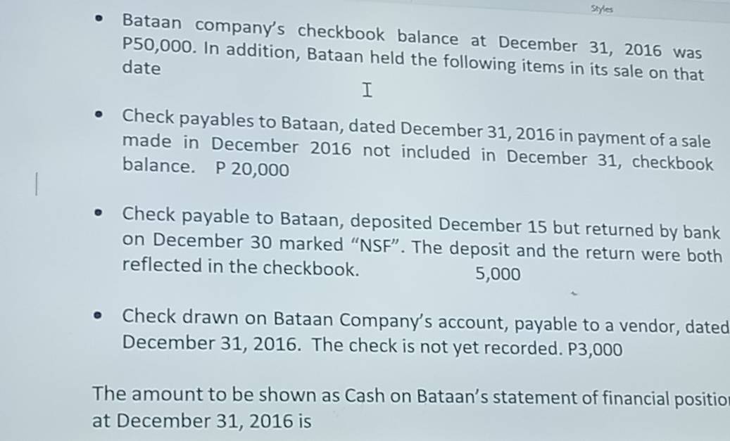 Styles 
Bataan company's checkbook balance at December 31, 2016 was
P50,000. In addition, Bataan held the following items in its sale on that 
date 
Check payables to Bataan, dated December 31, 2016 in payment of a sale 
made in December 2016 not included in December 31, checkbook 
balance. P 20,000
Check payable to Bataan, deposited December 15 but returned by bank 
on December 30 marked “NSF”. The deposit and the return were both 
reflected in the checkbook. 5,000
Check drawn on Bataan Company's account, payable to a vendor, dated 
December 31, 2016. The check is not yet recorded. P3,000
The amount to be shown as Cash on Bataan’s statement of financial positio 
at December 31, 2016 is