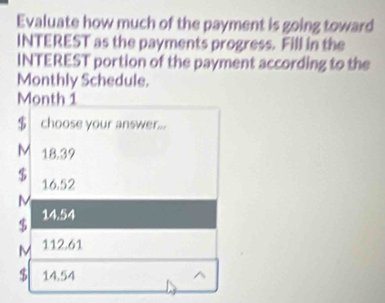 Evaluate how much of the payment is going toward
INTEREST as the payments progress. Fill in the
INTEREST portion of the payment according to the
Monthly Schedule.
Month 1
$ choose your answer...
M 18,39
$ 16.52
M
$ 14.54
M 112.61
$ 14,54