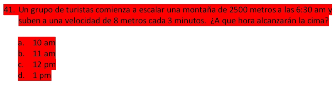 Un grupo de turistas comienza a escalar una montaña de 2500 metros a las 6:30 am
suben a una velocidad de 8 metros cada 3 minutos. ¿A que hora alcanzarán la cima?
a. 10 am
b. 11 am
c. 12 pm
d. 1 pm