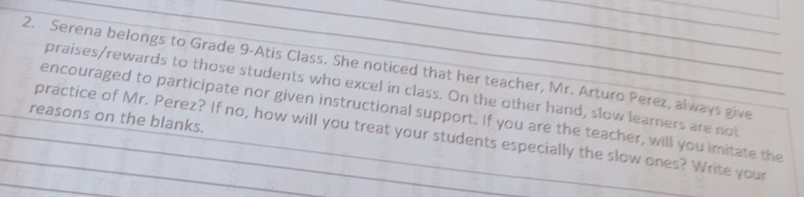 Serena belongs to Grade 9 -Atis Class. She noticed that her teacher, Mr. Arturo Perez, always give_ 
praises/rewards to those students who excel in class. On the other hand, slow learners are not 
reasons on the blanks. encouraged to participate nor given instructional support. If you are the teacher, will you imitate the_ 
practice of Mr. Perez? If no, how will you treat your students especially the slow ones? Write your