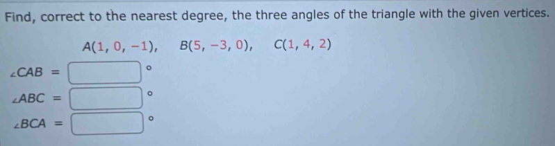 Find, correct to the nearest degree, the three angles of the triangle with the given vertices.
A(1,0,-1), B(5,-3,0), C(1,4,2)
∠ CAB=□°
∠ ABC=□°
∠ BCA=□°