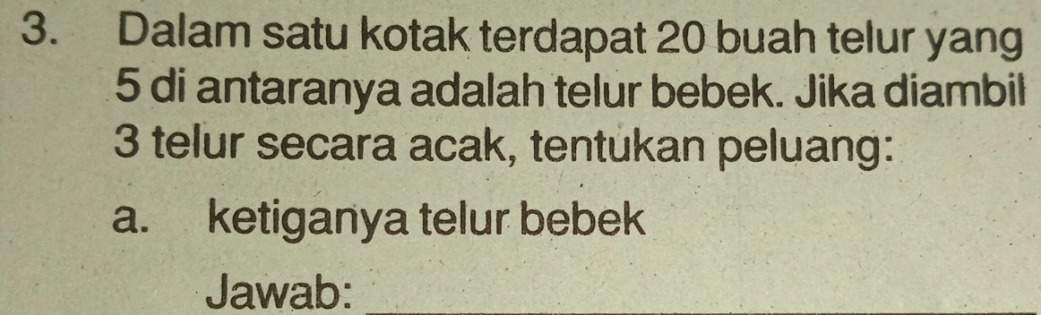 Dalam satu kotak terdapat 20 buah telur yang
5 di antaranya adalah telur bebek. Jika diambil
3 telur secara acak, tentukan peluang: 
a. ketiganya telur bebek 
Jawab: