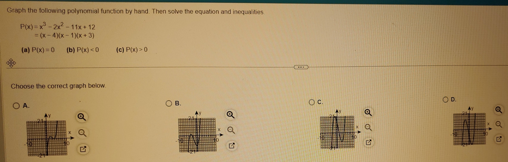 Graph the following polynomial function by hand. Then solve the equation and inequalities.
P(x)=x^3-2x^2-11x+12
=(x-4)(x-1)(x+3)
(a) P(x)=0 (b) P(x)<0</tex> (c) P(x)>0
Choose the correct graph below. 
A. 
B. 
C. 
D.