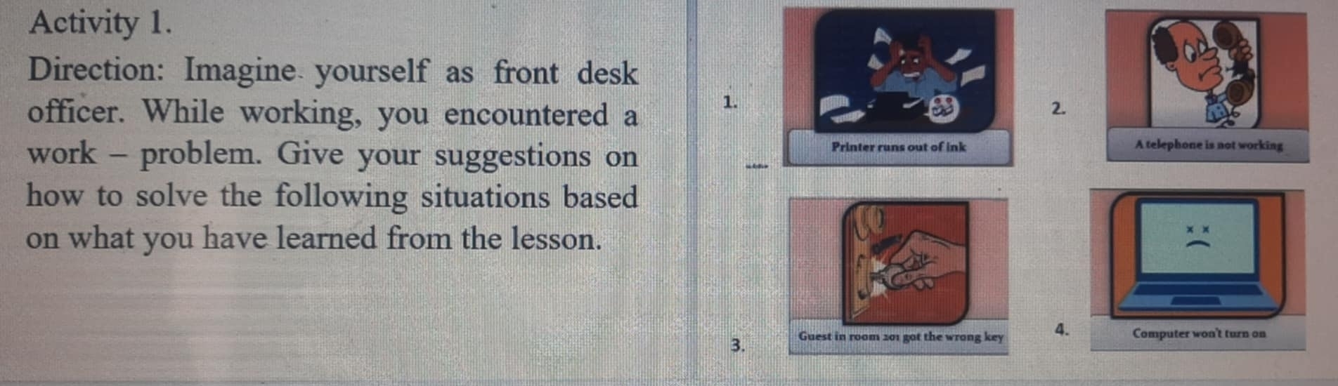 Activity 1. 
Direction: Imagine yourself as front desk 
officer. While working, you encountered a 
1. 
2. 
work - problem. Give your suggestions on 

how to solve the following situations based 
on what you have learned from the lesson. 
3.4.