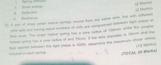 Spring stiffness 
(2 Marks) 
ii. Strain energy 
(2 Marks) 
iii. Deflection 
iv. Resilience 
b) A pair of close coiled helical springs wound from the same wire, but with different 
core radii and having equal numbers of coils are compressed between rigid plates at 
their ends. The larger helical spring has a core radius of 100mm while the smaller 
helical spring has a core radius of and 75mm. If the wire diameter is 10mm and the 
load applied between the rigid plates is 500N, determine the maximum shear stress 
(12 Marks) 
induced in each spring. 
(TOTAL 20 Marks)