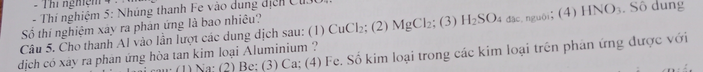 Thi nghiệm 4 : 
- Thí nghiệm 5: Nhúng thanh Fe vào dung dịch CuSC 
Số thí nghiệm xây ra phản ứng là bao nhiêu? 
Câu 5. Cho thanh Al vào lần lượt các dung dịch sau: (1) CuCl₂; (2) MgCl₂; (3) H_2SC 04 đặc, nguôi; (4) HNO_3 Số dung 
(1) Na; (2) Be; (3) Ca; (4) Fe. Số kim loại trong các kim loại trên phản ứng được với 
dịch có xây ra phan ứng hòa tan kim loại Aluminium ?