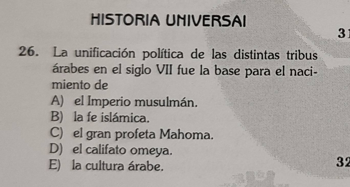 HISTORIA UNIVERSAI
3
26. La unificación política de las distintas tribus
árabes en el siglo VII fue la base para el naci-
miento de
A) el Imperio musulmán.
B) la fe islámica.
C) el gran profeta Mahoma.
D) el califato omeya.
E) la cultura árabe.
32