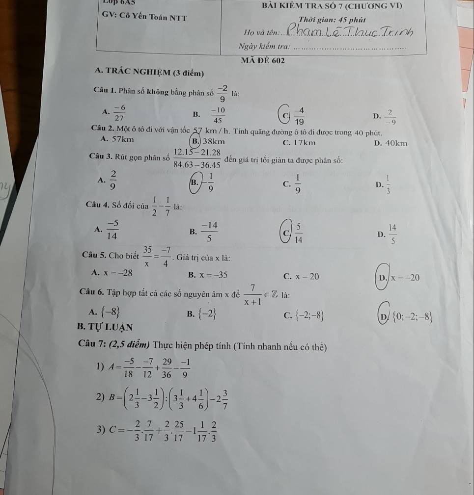 Lop 6A5
(3 điểm)
Câu 1. Phân số không bằng phân số  (-2)/9  là:
A.  (-6)/27   (-10)/45   (-4)/19   2/-9 
B.
C
D.
Câu 2. Một ô tô đi với vận tốc 57 km / h. Tính quãng đường ô tô đi được trong 40 phút.
A. 57km B. 38km C. 17km D. 40km
Câu 3. Rút gọn phân số  (12.15-21.28)/84.63-36.45  đến giá trị tối giản ta được phân số:
A.  2/9  - 1/9  C.  1/9   1/3 
B.
D.
Câu 4. Số đối của  1/2 - 1/7  là:
A.  (-5)/14   (-14)/5  C  5/14  D.  14/5 
B.
Câu 5. Cho biết  35/x = (-7)/4 . Giá trị của x là:
A. x=-28 B. x=-35 C. x=20 D. x=-20
Câu 6. Tập hợp tất cả các số nguyên âm x để  7/x+1 ∈ Z là:
A.  -8 B.  -2 C.  -2;-8 D  0;-2;-8
b. tự luận
Câu 7: (2,5 điểm) Thực hiện phép tính (Tính nhanh nếu có thể)
1) A= (-5)/18 - (-7)/12 + 29/36 - (-1)/9 
2) B=(2 1/3 -3 1/2 ):(3 1/3 +4 1/6 )-2 3/7 
3) C=- 2/3 . 7/17 + 2/3 . 25/17 -1 1/17 . 2/3 