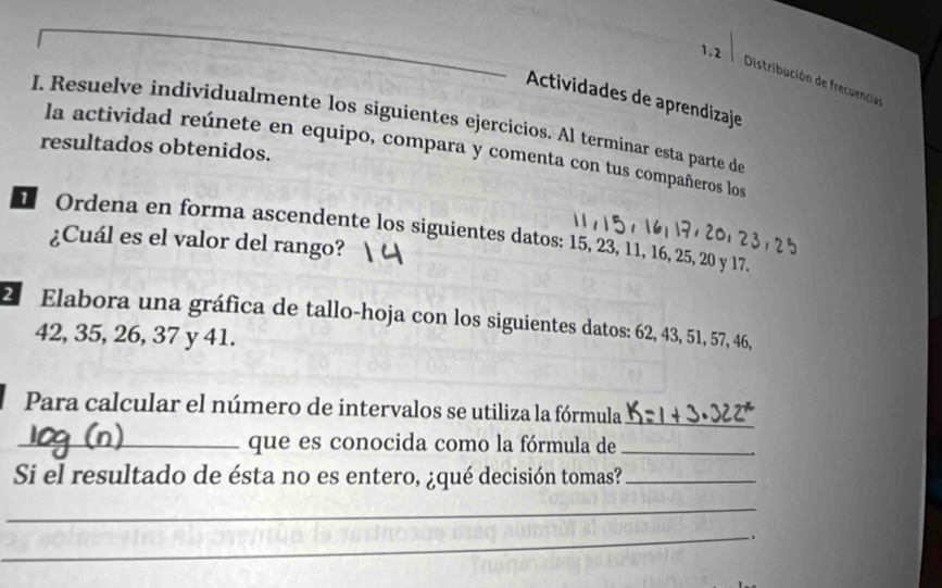 1.2 
Distribución de frecuencias 
Actividades de aprendizaje 
I. Resuelve individualmente los siguientes ejercicios. Al terminar esta parte de 
resultados obtenidos. 
la actividad reúnete en equipo, compara y comenta con tus compañeros los 
1 Ordena en forma ascendente los siguientes datos: 15, 23, 11, 16, 25, 20 y 17. 
¿Cuál es el valor del rango? 
2. Elabora una gráfica de tallo-hoja con los siguientes datos: 62, 43, 51, 57, 46,
42, 35, 26, 37 y 41. 
Para calcular el número de intervalos se utiliza la fórmula_ 
_que es conocida como la fórmula de_ 
Si el resultado de ésta no es entero, ¿qué decisión tomas?_ 
_ 
_ .