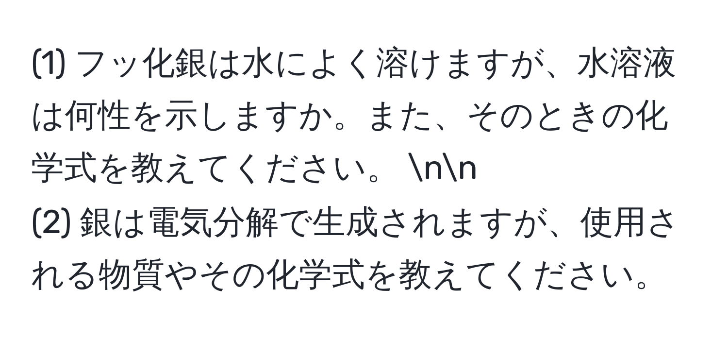 (1) フッ化銀は水によく溶けますが、水溶液は何性を示しますか。また、そのときの化学式を教えてください。 nn
(2) 銀は電気分解で生成されますが、使用される物質やその化学式を教えてください。