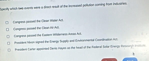 Specify which two events were a direct result of the increased pollution coming from industries.
Congress passed the Clean Water Act.
Congress passed the Clean Air Act.
Congress passed the Eastern Wilderness Areas Act.
President Nixon signed the Energy Supply and Environmental Coordination Act.
President Carter appointed Denis Hayes as the head of the Federal Solar Energy Research Institute.