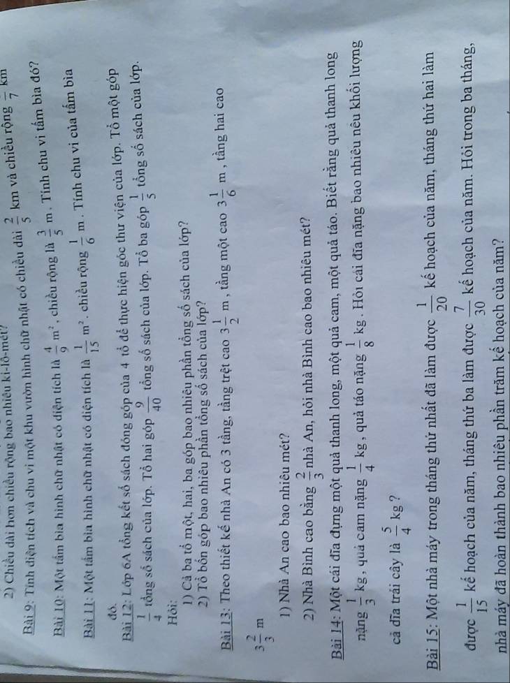 Chiều dài hơn chiều rộng bao nhiều ki-lô-mét?
Bài 9: Tính diện tích và chu vi một khu vườn hình chữ nhật có chiều dài  2/5 km và chiều rộng frac 7km
Bài Lộ: Một tầm bìa hình chữ nhật có diện tích là  4/9 m^2 , chiều rộng là  3/5 m. Tính chu vi tấm bìa đó?
Bài LI: Một tấm bia hình chữ nhật có diện tích là  1/15 m^2. chiều rộng  1/6 m. Tính chu vi của tấm bìa
đó.
Bài 12: Lớp 6A tổng kết số sách đóng góp của 4 tổ để thực hiện góc thư viện của lớp. Tổ một góp
 1/4  tổng số sách của lớp. Tổ hai góp  9/40  tổng số sách của lớp. Tổ ba góp  1/5  tổng số sách của lớp.
Hỏi:
1) Cả ba tổ một, hai, ba góp bao nhiêu phần tổng số sách của lớp?
2) Tổ bốn góp bao nhiêu phần tổng số sách của lớp?
Bài 13: Theo thiết kế nhà An có 3 tầng, tầng trệt cao 3 1/2 m , tầng một cao 3 1/6 m , tầng hai cao
3 2/3 m
1) Nhà An cao bao nhiêu mét?
2) Nhà Bình cao bằng  2/3  nhà An, hỏi nhà Bình cao bao nhiêu mét?
Bải 14: Một cái đĩa đựng một quả thanh long, một quả cam, một quả táo. Biết rằng quả thanh long
nặng  1/3 kg , quả cam nặng  1/4 kg , quả táo nặng  1/8 kg. Hỏi cái đĩa nặng bao nhiêu nêu khối lượng
cả đĩa trải cây là  5/4 kg ?
Bài 15: Một nhà máy trong tháng thứ nhất đã làm được  1/20  kế hoạch của năm, tháng thứ hai làm
được  1/15  kể hoạch của năm, tháng thứ ba làm được  7/30  kếể hoạch của năm. Hỏi trong ba tháng,
nhà máy đã hoàn thành bao nhiêu phần trăm kể hoạch của năm?