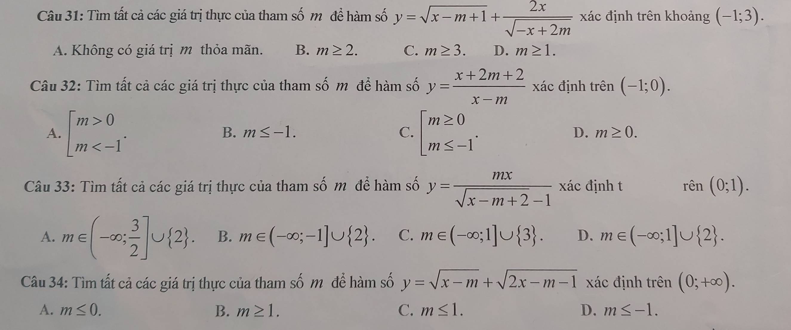 Tìm tất cả các giá trị thực của tham số m để hàm số y=sqrt(x-m+1)+ 2x/sqrt(-x+2m)  xác định trên khoảng (-1;3).
A. Không có giá trị m thỏa mãn. B. m≥ 2. C. m≥ 3. D. m≥ 1. 
Câu 32: Tìm tất cả các giá trị thực của tham số m để hàm số y= (x+2m+2)/x-m  xác định trên (-1;0).
A. beginbmatrix m>0 m . beginarrayl m≥ 0 m≤ -1endarray..
B. m≤ -1. C. D. m≥ 0. 
Câu 33: Tìm tất cả các giá trị thực của tham số m để hàm số y= mx/sqrt(x-m+2)-1 xac định t rên (0;1).
A. m∈ (-∈fty ; 3/2 ]∪  2. B. m∈ (-∈fty ;-1]∪  2. C. m∈ (-∈fty ;1]∪  3. D. m∈ (-∈fty ;1]∪  2. 
Câu 34: Tìm tất cả các giá trị thực của tham số m để hàm số y=sqrt(x-m)+sqrt(2x-m-1) xác định trên (0;+∈fty ).
A. m≤ 0. B. m≥ 1. C. m≤ 1. D. m≤ -1.