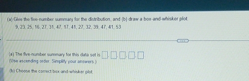 Give the five-number summary for the distribution, and (b) draw a box-and-whisker plot.
9, 23, 25, 16, 27, 31, 47, 17, 41, 27, 32, 39, 47, 41, 53
(a) The five-number summary for this data set is 
(Use ascending order. Simplify your answers.) 
(b) Choose the correct box-and-whisker plot