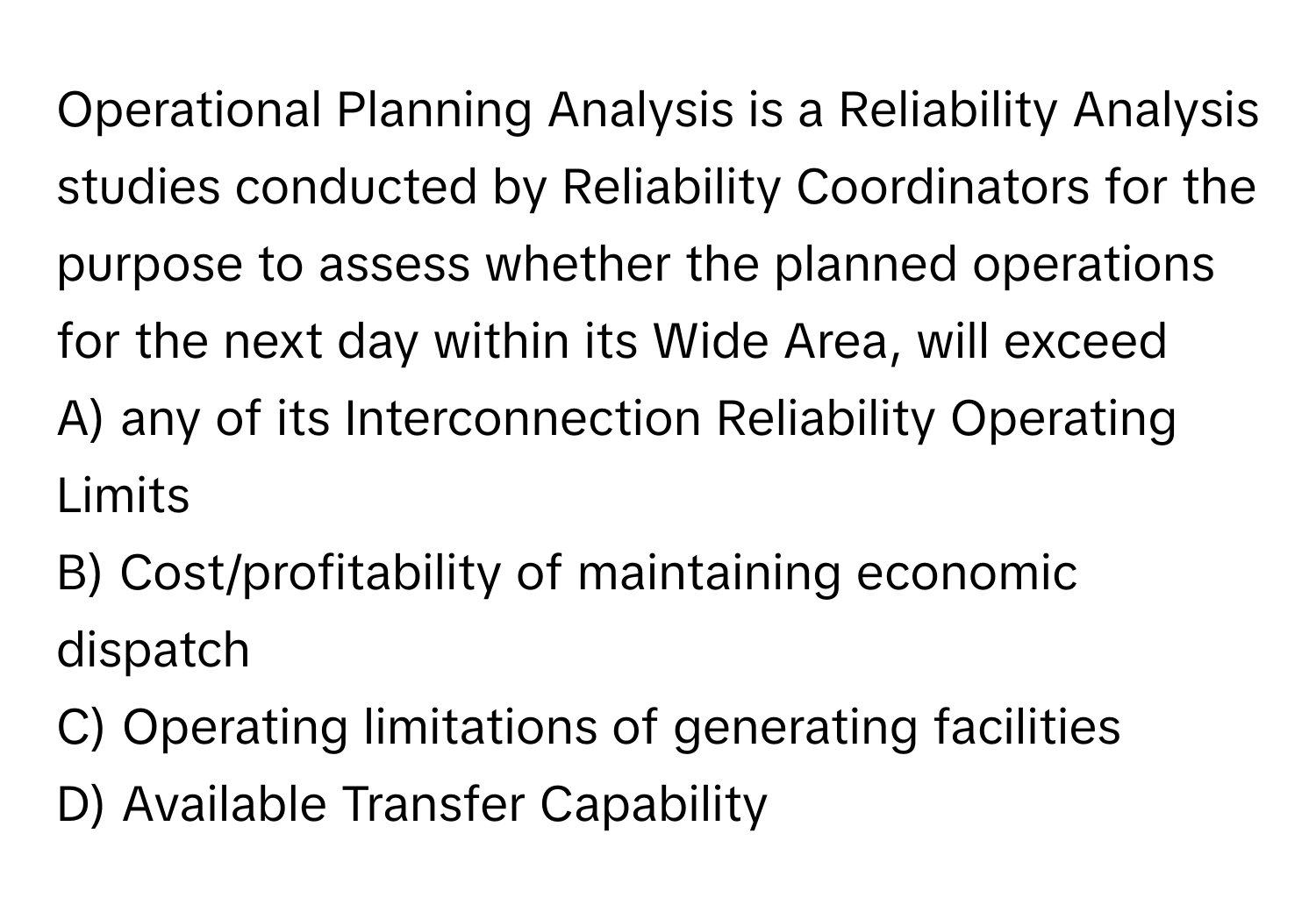 Operational Planning Analysis is a Reliability Analysis studies conducted by Reliability Coordinators for the purpose to assess whether the planned operations for the next day within its Wide Area, will exceed 

A) any of its Interconnection Reliability Operating Limits 
B) Cost/profitability of maintaining economic dispatch 
C) Operating limitations of generating facilities 
D) Available Transfer Capability