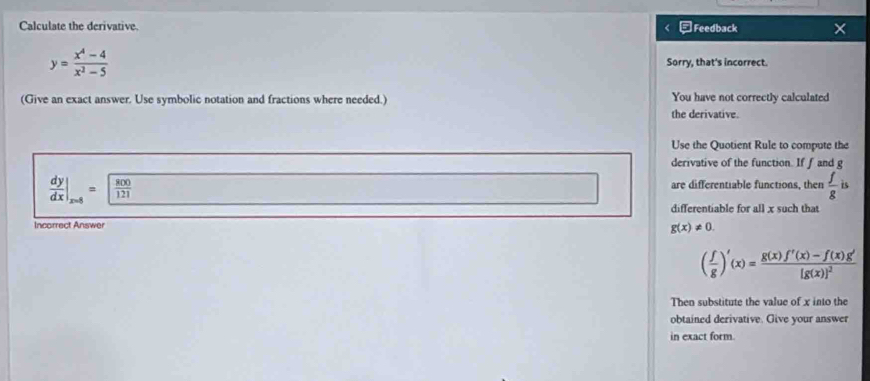 Calculate the derivative. -Feedback ×
y= (x^4-4)/x^2-5  Sorry, that's incorrect. 
(Give an exact answer. Use symbolic notation and fractions where needed.) You have not correctly calculated 
the derivative. 
Use the Quotient Rule to compute the 
derivative of the function. If f and g
 dy/dx |_x=8= 800/121 
are differentiable functions, then  f/g is
differentiable for all x such that 
Incorrect Answer
g(x)!= 0.
( f/g )'(x)=frac g(x)f'(x)-f(x)g'[g(x)]^2
Then substitute the value of x into the 
obtained derivative. Give your answer 
in exact form