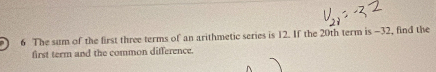 The sum of the first three terms of an arithmetic series is 12. If the 20th term is −32, find the 
first term and the common difference.