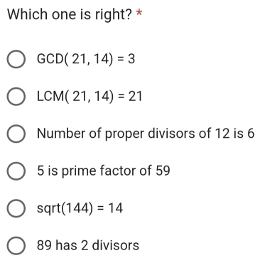 Which one is right? *
GCD(21,14)=3
LCM(21,14)=21
Number of proper divisors of 12 is 6
5 is prime factor of 59
sqrt (144)=14
89 has 2 divisors