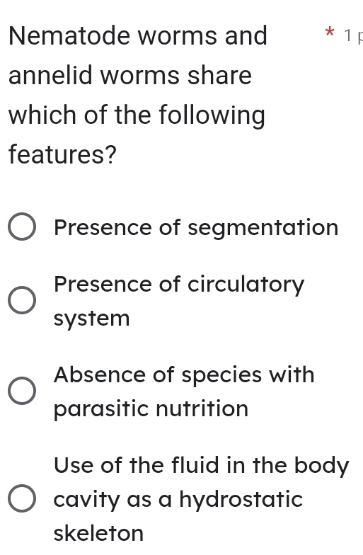 Nematode worms and * 1F
annelid worms share
which of the following
features?
Presence of segmentation
Presence of circulatory
system
Absence of species with
parasitic nutrition
Use of the fluid in the body
cavity as a hydrostatic
skeleton