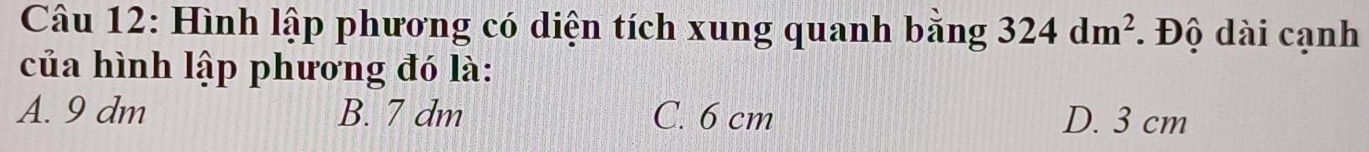 Hình lập phương có diện tích xung quanh bằng 324dm^2. Độ dài cạnh
của hình lập phương đó là:
A. 9 dm B. 7 dm C. 6 cm D. 3 cm