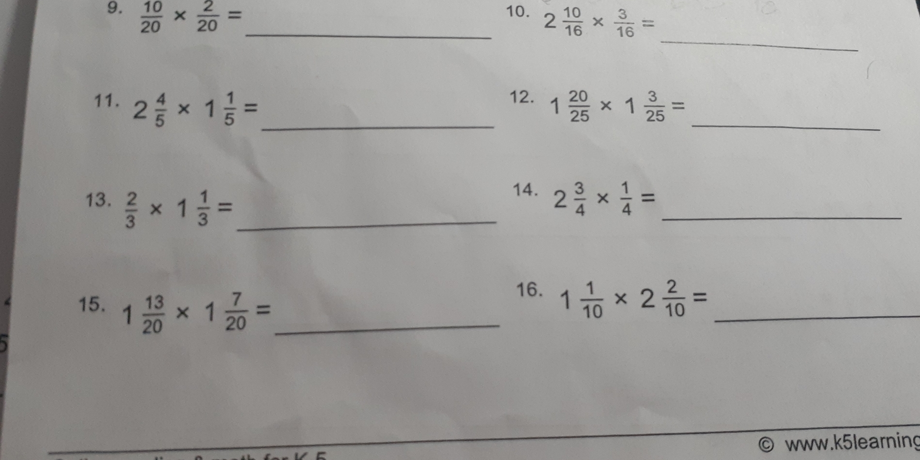  10/20 *  2/20 = _10. 2 10/16 *  3/16 =
_ 
12. 
11. 2 4/5 * 1 1/5 = _ 1 20/25 * 1 3/25 = _ 
14. 
13.  2/3 * 1 1/3 = _ 2 3/4 *  1/4 = _ 
15. 1 13/20 * 1 7/20 = _ 
16. 1 1/10 * 2 2/10 = _ 
www.k5learning