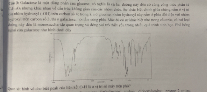 Cám 3: Galactose là một đồng phần của glucose, có nghĩa là cả hai đường này đều có cùng công thúc phân từ 
C:H O nhưng khác nhau về cầu trúc không gian của các nhóm chức. Sự khác biệt chính giữa chúng nằm ở vị trí 
của nhóm hydroxyl (-OH) trên carbon số 4: trong khi ở glucose, nhóm hydroxyl này nằm ở phía đối điện với nhóm 
hydroxyl trên carbon số 3, thì ở galactose, nó nằm cùng phía. Mặc dù có sự khác biệt nhỏ trong cầu trúc, cả hai loại 
đường này đều là monosaccharide quan trọng và đồng vai trò thiết yêu trong nhiều quả trình sinh học. Phố hồng 
ngại của galactose như hình đưới đây 
Quan sát hình và cho biết peak của liên kết O-H là ở vị trí số mấy trên phổ? 
Mt amine: anilines dinhendamine: prnan-2-amine