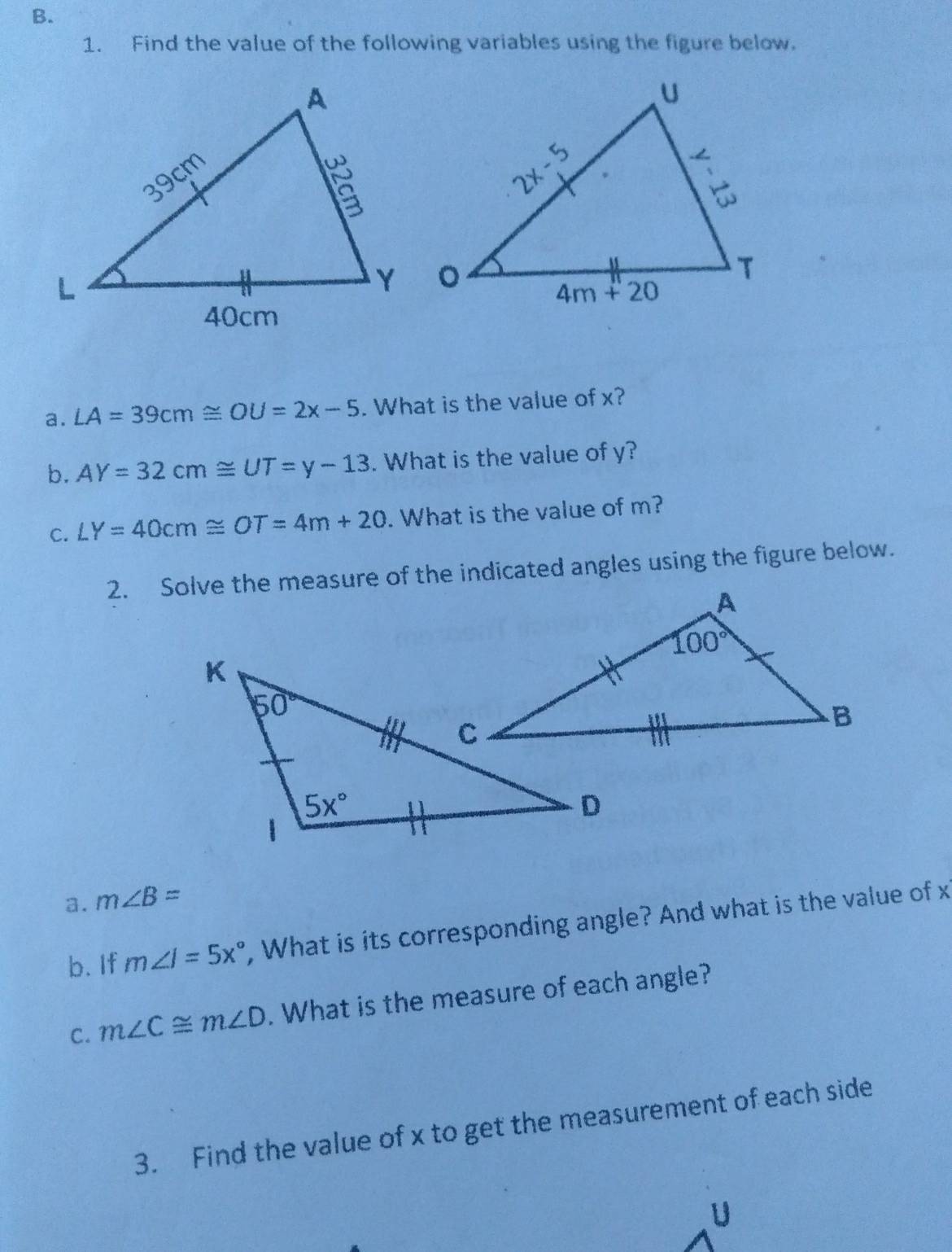 Find the value of the following variables using the figure below.
a. LA=39cm≌ OU=2x-5. What is the value of x?
b. AY=32cm≌ UT=y-13. What is the value of y?
C. LY=40cm≌ OT=4m+20. What is the value of m?
2. Solve the measure of the indicated angles using the figure below.
a. m∠ B=
b. If m∠ J=5x° , What is its corresponding angle? And what is the value of x
C. m∠ C≌ m∠ D. What is the measure of each angle?
3. Find the value of x to get the measurement of each side
U