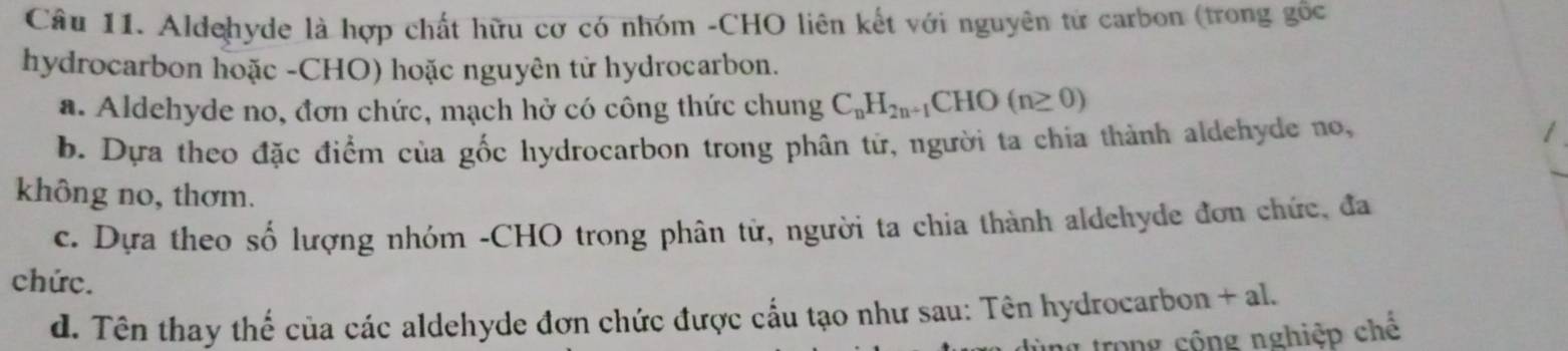 Aldehyde là hợp chất hữu cơ có nhóm -CHO liên kết với nguyên từ carbon (trong gốc 
hydrocarbon hoặc -CHO) hoặc nguyên tử hydrocarbon. 
a. Aldehyde no, đơn chức, mạch hở có công thức chung C_nH_2n+1CHO(n≥ 0)
b. Dựa theo đặc điểm của gốc hydrocarbon trong phân tử, người ta chia thành aldehyde no, 
không no, thơm. 
c. Dựa theo số lượng nhóm -CHO trong phân tử, người ta chia thành aldehyde đơn chức, đa 
chức. 
d. Tên thay thế của các aldehyde đơn chức được cấu tạo như sau: Tên hydrocarbon - +a
trong cộng nghiệp chế