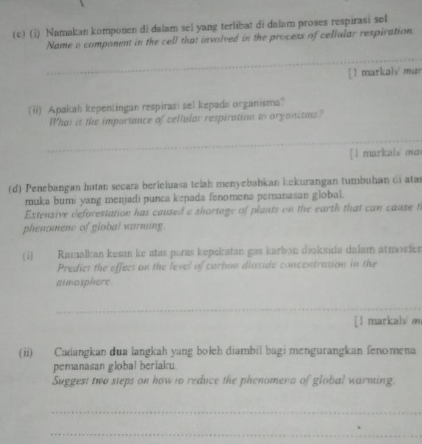 Namakan komponen di dalam sel yang terlibat di dalam proses respirasi sel 
Name a component in the cell that involved in the process of cellular respiration. 
_ 
[1 markaiv mar 
(ii) Apakah kepentingan respirasi sel kepada organisma? 
What is the importance of cellular respiration to organisms? 
_ 
_ 
[l markalv ma 
(d) Penebangan hutan secara berleluasa telah menyebabkan kekurangan tumbuhan di atas 
muka bumi yang menjadi punca kepada fenomena pemanasan global. 
Extensive deforestation has caused a shortage of plants on the earth that can cause t 
phenomene of global warming. 
(i) Ramalkan kesan ke atas paras kepekatan gas karbon dioksida dalam atmosfer 
Predict the effect on the level of carbon dioxide concentration in the 
atmosphere 
_ 
_ 
_ 
[1 markal/m 
(ii) Cadangkan dua langkah yang bołeh diambil bagi mengurangkan fenomena 
pemanasan global berlaku 
Suggest two steps on how to reduce the phenomena of global warming. 
_ 
_