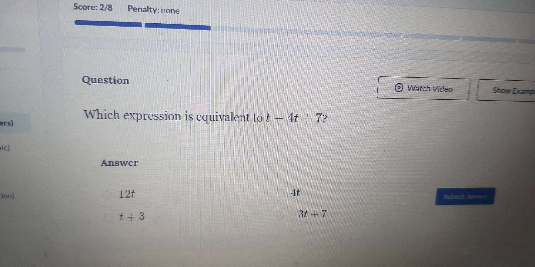 Score: 2/8 Penalty: none
Question Watch Video Show Examp
ers)
Which expression is equivalent to t-4t+7 ?
aic)
Answer
tion) 12t 4t
Submit Answer
t+3
3t+7