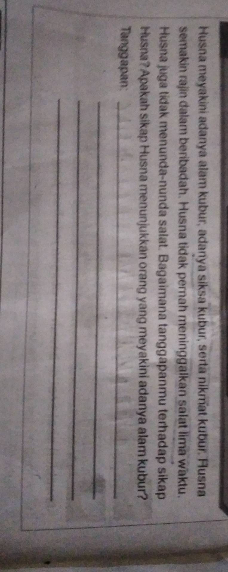 Husna meyakini adanya alam kubur, adanya siksa kubur, serta nikmat kubur. Husna 
semakin rajin dalam beribadah. Husna tidak pernah meninggalkan salat lima waktu. 
Husna juga tidak menunda-nunda salat. Bagaimana tanggapanmu terhadap sikap 
Husna? Apakah sikap Husna menunjukkan orang yang meyakini adanya alam kubur? 
Tanggapan:_ 
_ 
_ 
_