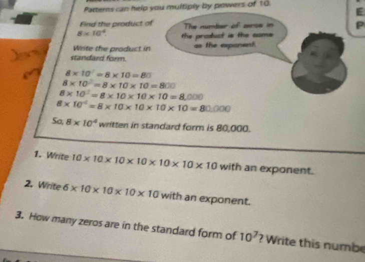 Patterns can help you multiply by powers of 10. 
Find the product o
8* 10^4. 
Write the product in 
standard form.
8* 10=8* 10=80
8* 10^2=8* 10* 10=800
8* 10^2=8* 10* 10* 10=8,000
8* 10^4=8* 10* 10* 10* 10=80,000
5a 8* 10^4 written in standard form is 80,000. 
1. Write 10* 10* 10* 10* 10* 10* 10 with an exponent. 
2. Write 6* 10* 10* 10* 10 with an exponent. 
3. How many zeros are in the standard form of 10^7 ? Write this numbe