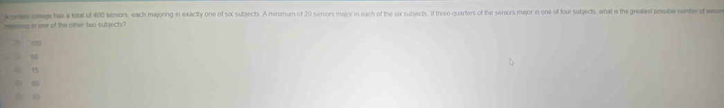 A ceman college has a total of 400 seniors, each majoring in exactly one of six subjects. A minimum of 20 seniors major in each of the six subjects. If three-quarters of the seniors major in one of four subjects. what is the greatest possible number of seno
majoring in one of the other two subjects?
100
85
75
60
50