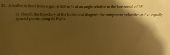 A bullet is fired from a gun at 255 m/s at an angle relative to the horizontal of 25°. 
a) Sketch the trajectory of the bullet and diagram the component velocities at five equally 
spaced points along its flight.