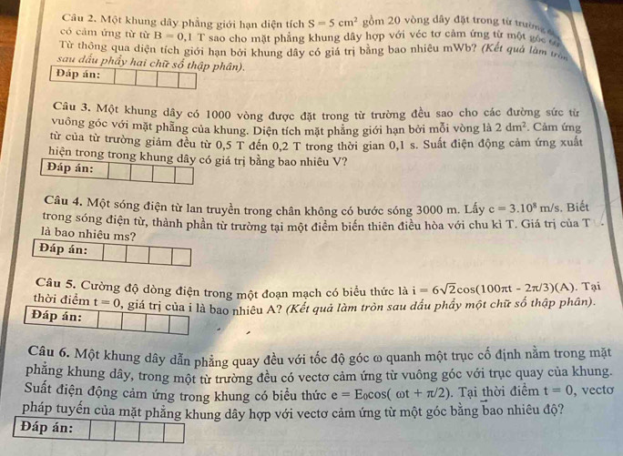 Một khung dây phẳng giới hạn diện tích S=5cm^2 ồm 20 vòng dây đặt trong từ trường 
có cảm ứng từ từ B=0,1 T sao cho mặt phẳng khung dây hợp với véc tơ cảm ứng từ một góc có
Từ thông qua diện tích giới hạn bởi khung dây có giá trị bằng bao nhiêu mWb? (Kết quả làm tr
sau dấu phẩy hai chữ số thập phân).
Đáp án:
Câu 3. Một khung dây có 1000 vòng được đặt trong từ trường đều sao cho các đường sức từ
vuông góc với mặt phẳng của khung. Diện tích mặt phẳng giới hạn bởi mỗi vòng là 2dm^2. Cảm ứng
từ của từ trường giảm đều từ 0,5 T đến 0,2 T trong thời gian 0,1 s. Suất điện động cảm ứng xuất
hiện trong trong khung dây có giá trị bằng bao nhiêu V?
Đáp án:
Câu 4. Một sóng điện từ lan truyền trong chân không có bước sóng 3000 m. Lấy c=3.10^8m/s. Biết
trong sóng điện từ, thành phần từ trường tại một điểm biển thiên điều hòa với chu kì T. Giá trị của T
là bao nhiêu ms?
Đáp án:
Câu 5. Cường độ dòng điện trong một đoạn mạch có biểu thức là i=6sqrt(2)cos (100π t-2π /3)(A). Tại
thời điểm t=0 B giá trị của i là bao nhiêu A? (Kết quả làm tròn sau dấu phẩy một chữ số thập phân).
Đáp án:
Câu 6. Một khung dây dẫn phẳng quay đều với tốc độ góc ω quanh một trục cố định nằm trong mặt
phăng khung dây, trong một từ trường đều có vectơ cảm ứng từ vuông góc với trục quay của khung.
Suất điện động cảm ứng trong khung có biểu thức e=E_0cos (omega t+π /2). Tại thời điểm t=0 , vecto
pháp tuyến của mặt phẳng khung dây hợp với vectơ cảm ứng từ một góc bằng bao nhiêu độ?
Đáp án: