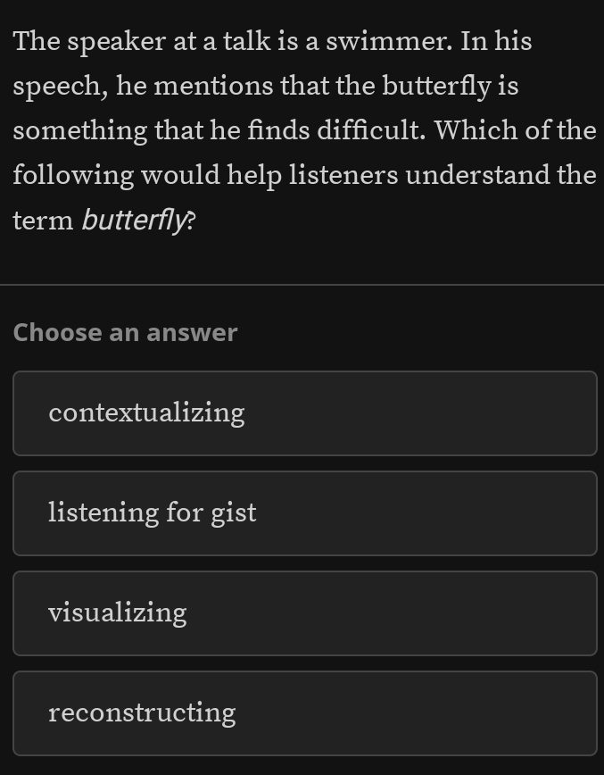 The speaker at a talk is a swimmer. In his
speech, he mentions that the butterfly is
something that he finds difficult. Which of the
following would help listeners understand the
term butterfly?
Choose an answer
contextualizing
listening for gist
visualizing
reconstructing