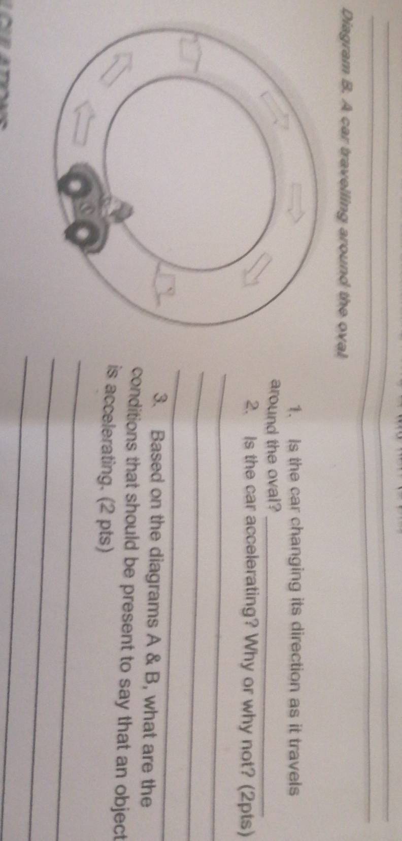 Diagram B. A car travelling around the oval 
1. Is the car changing its direction as it travels 
around the oval?_ 
2. Is the car accelerating? Why or why not? (2pts) 
_ 
_ 
_ 
3. Based on the diagrams A & B, what are the 
conditions that should be present to say that an object 
is accelerating. (2 pts) 
_ 
_ 
_