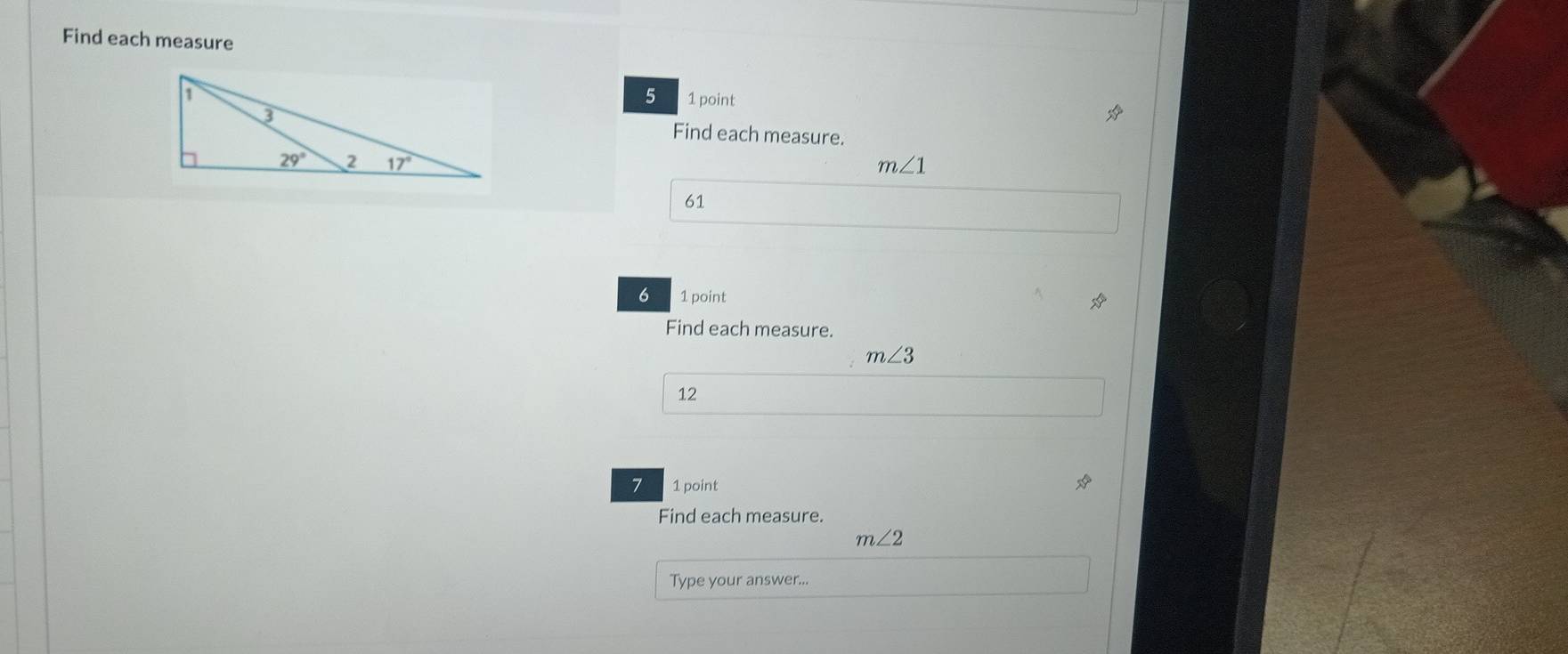 Find each measure
5
1 point
Find each measure.
m∠ 1
61
6 1 point
Find each measure.
m∠ 3
12
7 1 point
Find each measure.
m∠ 2
Type your answer...