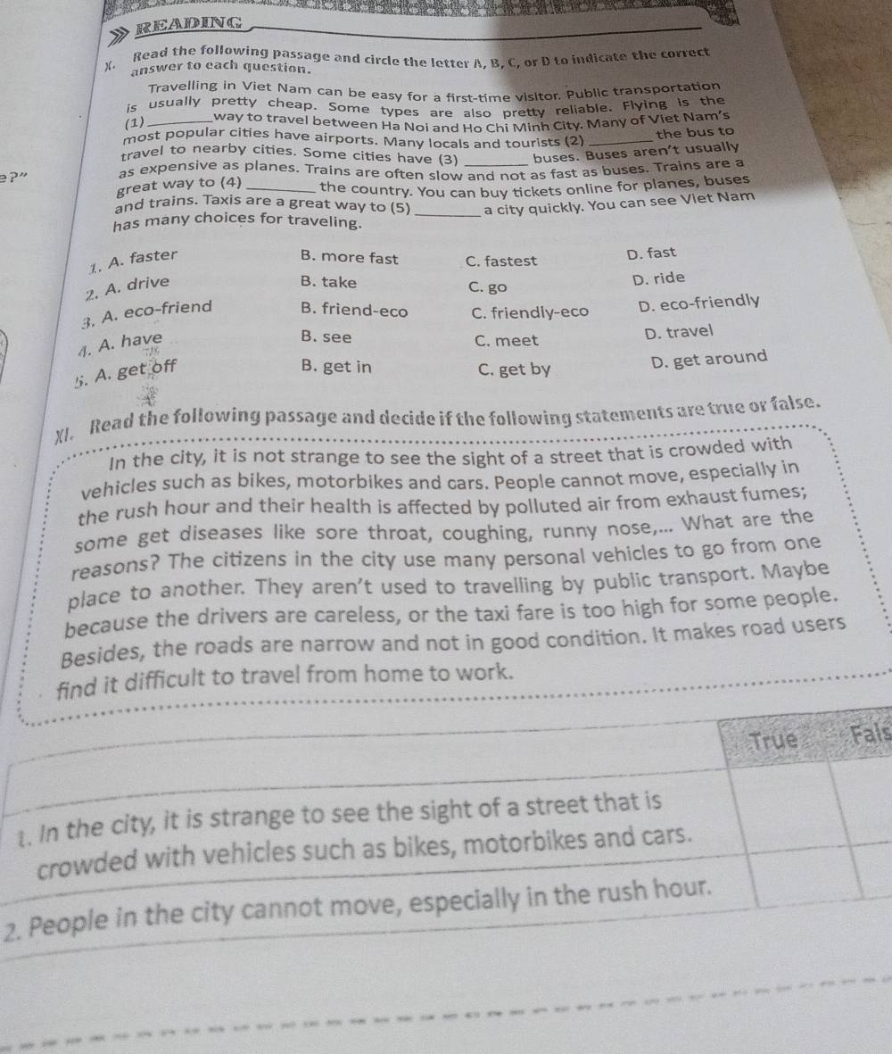 READING
X. Read the following passage and circle the letter A, B, C, or D to indicate the correct
answer to each question.
Travelling in Viet Nam can be easy for a first-time visitor. Public transportation
is usually pretty cheap. Some types are also pretty reliable. Flying is the
(1) _way to travel between Ha Noi and Ho Chi Minh City. Many of Viet Nam's
most popular cities have airports. Many locals and tourists (2)_
the bus to
travel to nearby cities. Some cities have (3)
great way to (4) _buses. Buses aren't usually
e? ” as expensive as planes. Trains are often slow and not as fast as buses. Trains are a
and trains. Taxis are a great way to (5) the country. You can buy tickets online for planes, buses
a city quickly. You can see Viet Nam
has many choices for traveling.
1. A. faster B. more fast C. fastest D. fast
2. A. drive
B. take C. go
D. ride
3. A. eco-friend B. friend-eco C. friendly-eco D. eco-friendly
B. see
4. A. have C. meet
D. travel
: .! =
5. A. get off
B. get in C. get by
D. get around
XI. Read the following passage and decide if the following statements are true or false.
In the city, it is not strange to see the sight of a street that is crowded with
vehicles such as bikes, motorbikes and cars. People cannot move, especially in
the rush hour and their health is affected by polluted air from exhaust fumes;
some get diseases like sore throat, coughing, runny nose,... What are the
reasons? The citizens in the city use many personal vehicles to go from one
place to another. They aren't used to travelling by public transport. Maybe
because the drivers are careless, or the taxi fare is too high for some people.
Besides, the roads are narrow and not in good condition. It makes road users
t difficult to travel from home to work.
ls
2