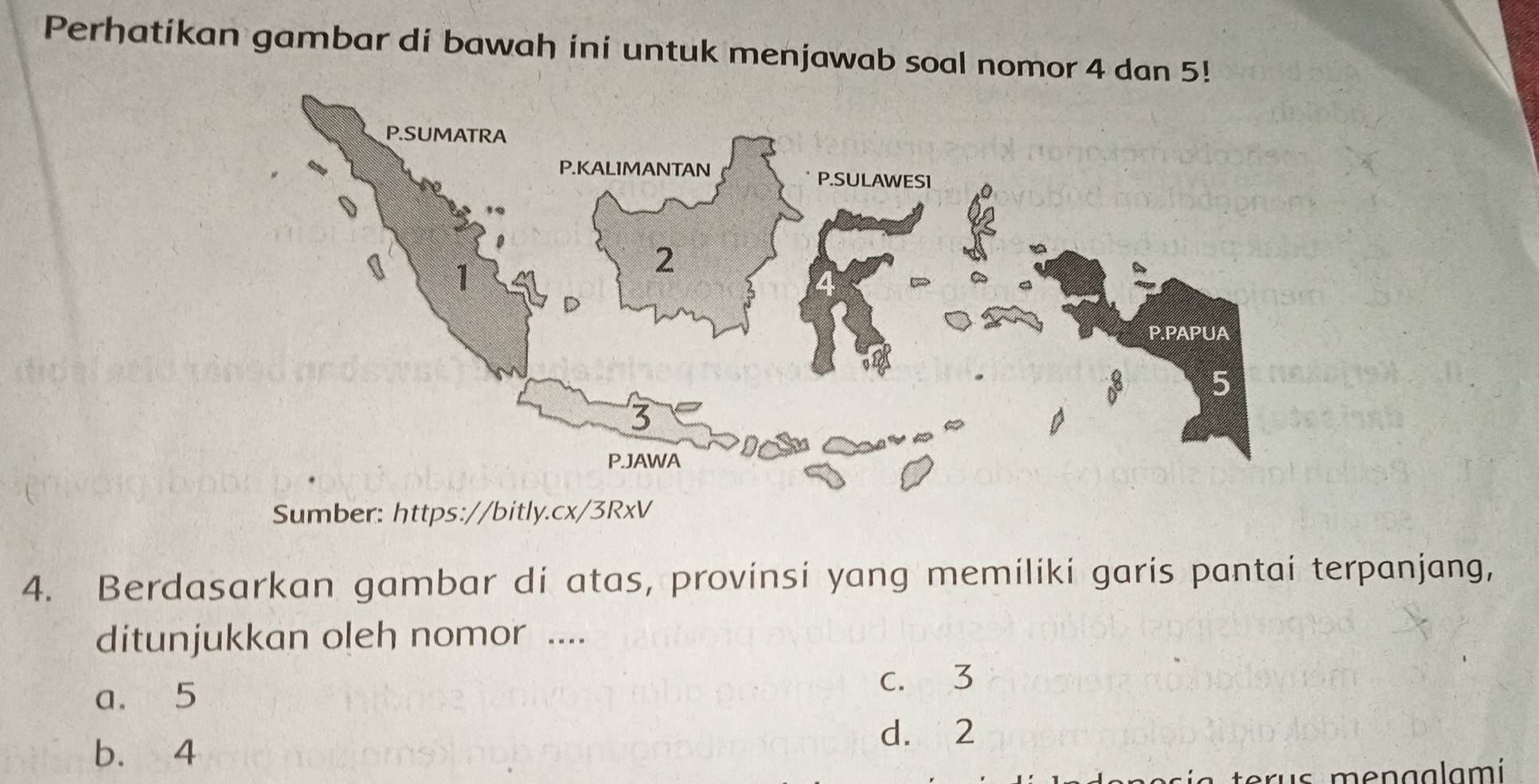 Perhatikan gambar di bawah ini untuk menjawab soal nomor 4 dan 5!
Sumber: https://bitly.cx/3RxV
4. Berdasarkan gambar di atas, provinsi yang memiliki garis pantai terpanjang,
ditunjukkan oleh nomor ....
a. 5
c. 3
b. 4 d. 2
us menaalamí