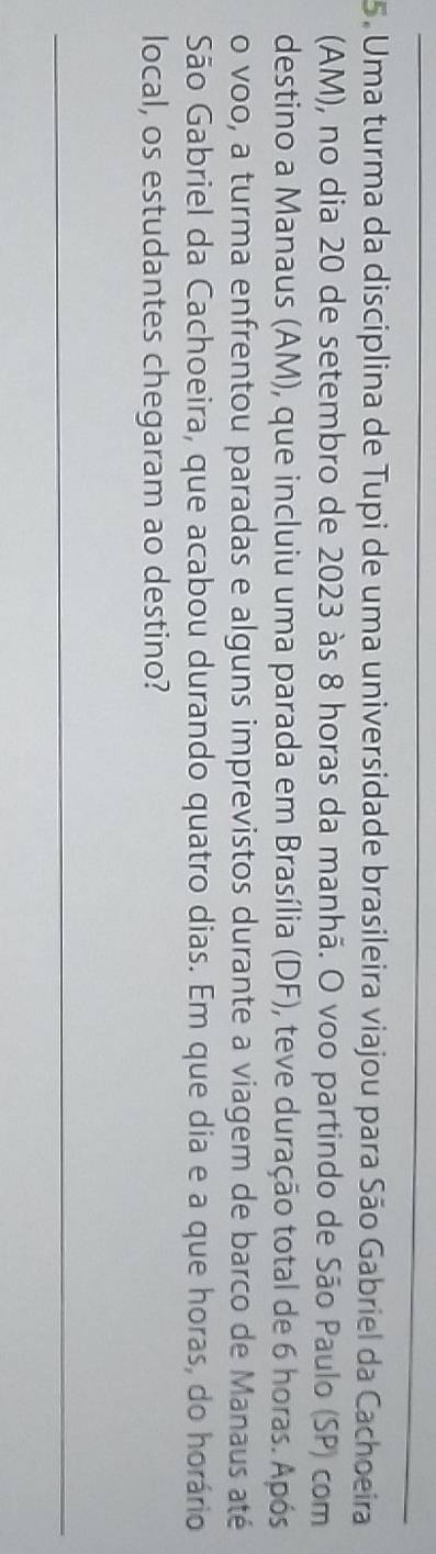 Uma turma da disciplina de Tupi de uma universidade brasileira viajou para São Gabriel da Cachoeira 
(AM), no dia 20 de setembro de 2023 às 8 horas da manhã. O voo partindo de São Paulo (SP) com 
destino a Manaus (AM), que incluiu uma parada em Brasília (DF), teve duração total de 6 horas. Após 
o voo, a turma enfrentou paradas e alguns imprevistos durante a viagem de barco de Manaus até 
São Gabriel da Cachoeira, que acabou durando quatro dias. Em que dia e a que horas, do horário 
local, os estudantes chegaram ao destino? 
_