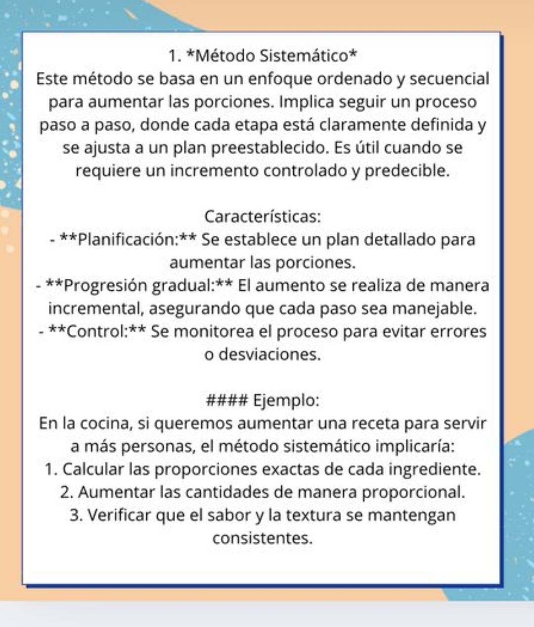 Método Sistemático* 
Este método se basa en un enfoque ordenado y secuencial 
para aumentar las porciones. Implica seguir un proceso 
paso a paso, donde cada etapa está claramente definida y 
se ajusta a un plan preestablecido. Es útil cuando se 
requiere un incremento controlado y predecible. 
Características: 
**Planificación:** Se establece un plan detallado para 
aumentar las porciones. 
- **Progresión gradual:** El aumento se realiza de manera 
incremental, asegurando que cada paso sea manejable. 
- **Control:** Se monitorea el proceso para evitar errores 
o desviaciones. 
#### Ejemplo: 
En la cocina, si queremos aumentar una receta para servir 
a más personas, el método sistemático implicaría: 
1. Calcular las proporciones exactas de cada ingrediente. 
2. Aumentar las cantidades de manera proporcional. 
3. Verificar que el sabor y la textura se mantengan 
consistentes.