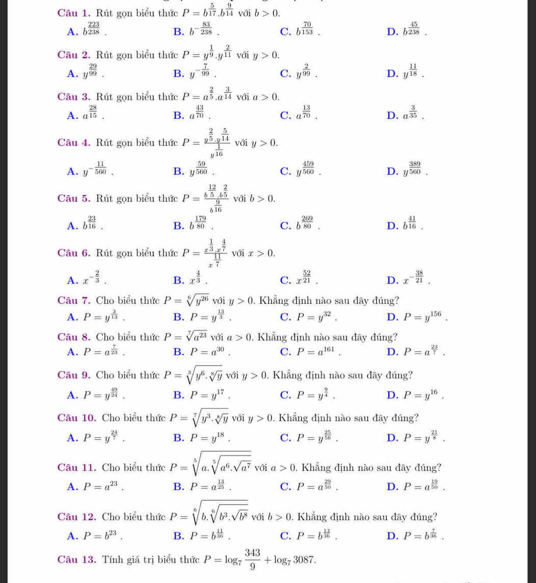 Rút gọn biểu thức P=b^(frac 5)17.b^(frac 9)14 với b>0.
A. b^(frac 223)238. b^(-frac 83)238. C. b^(frac 70)153. b^(frac 45)238.
B.
D.
Câu 2. Rút gọn biểu thức P=y^(frac 1)9.y^(frac 2)11 với y>0.
A. y^(frac 29)99. y^(-frac 7)99. y^(frac 2)99. y^(frac 11)18.
B.
C.
D.
Câu 3. Rút gọn biểu thức P=a^(frac 2)5.a^(frac 3)14 với a>0.
A. a^(frac 28)15. a^(frac 43)70. a^(frac 13)70. a^(frac 3)35.
B.
C.
D.
Câu 4. Rút gọn biểu thức P=frac y^(frac 2)5.y^(frac 5)14y^(frac 1)16 với y>0.
A. y^(-frac 11)560. y^(frac 59)560. y^(frac 459)560. y^(frac 389)560.
B.
C.
D.
Câu 5. Rút gọn biểu thức P=frac b^(frac 12)5.b^(frac 2)5b^(frac 9)16 với b>0.
A. b^(frac 23)16. b^(frac 179)80. b^(frac 269)80. b^(frac 41)16.
B.
C.
D.
Câu 6. Rút gọn biểu thức P=frac x^(frac 1)3.x^(frac 4)7x^(frac 11)7 với x>0.
A. x^(-frac 2)3. B. x^(frac 4)3. C. x^(frac 52)21. D. x^(-frac 38)21.
Câu 7. Cho biểu thức P=sqrt[6](y^(26)) với y>0. Khẳng định nào sau đây đúng?
A. P=y^(frac 3)13. B. P=y^(frac 13)3 C. P=y^(32). D. P=y^(156).
Câu 8. Cho biểu thức P=sqrt[7](a^(23)) với a>0. Khẳng định nào sau đây đúng?
A. P=a^(frac 7)23. B. P=a^(30). C. P=a^(161). D. P=a^(frac 23)7.
Câu 9. Cho biểu thức P=sqrt[3](y^6· sqrt [8]y) với y>0. Khẳng định nào sau đây đúng?
A. P=y^(frac 49)24. B. P=y^(17). C. P=y^(frac 9)4. D. P=y^(16).
Câu 10. Cho biểu thức P=sqrt[7](y^3· sqrt [8]y) với y>0. Khẳng định nào sau đây đúng?
A. P=y^(frac 24)7. B. P=y^(18). C. P=y^(frac 25)56. D. P=y^(frac 21)8.
Câu 11. Cho biểu thức P=sqrt[5](a.sqrt [5]a^6.sqrt a^7) ia>0. Khẳng định nào sau đây đúng?
A. P=a^(23). B. P=a^(frac 13)25. C. P=a^(frac 29)50. D. P=a^(frac 19)50.
Câu 12. Cho biểu thức P=sqrt[6](b.sqrt [6]b^3.sqrt b^8) với b>0. Khẳng định nào sau đây đúng?
A. P=b^(23). B. P=b^(frac 11)36. C. P=b^(frac 13)36. D. P=b^(frac 7)36.
Câu 13. Tính giá trị biểu thức P=log _7 343/9 +log _73087.