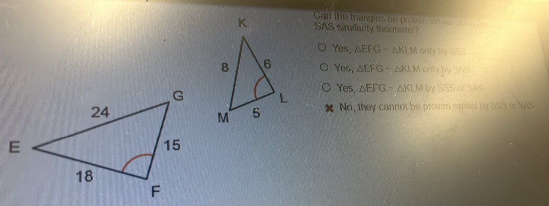 Can the trangles be proven similar using t 
SAS similarity theorems?
Yes, △ EFGsim △ KLMonlybySSS
Yes, △ EFGsim △ KLMorllybySAS.
Yes, △ EFGsim △ KLMbySSSorSAS
No, they cannot be proven similar by SSS or SAS