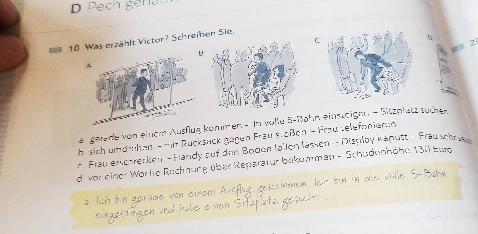 Pech genab

18 Was erzählt Victor? Schreiben Sie.
2
a gerade von einem Ausflug kommen - in volle S-Bahn einsteigen - Sitzplatz suchen
b sich umdrehen - mit Rucksack gegen Frau stoßen - Frau telefonieren
c Frau erschrecken - Handy auf den Boden fallen lassen - Display kaputt - Frau sehr saue
d vor einer Woche Rechnung über Reparatur bekommen - Schadenhöhe 130 Euro
e 
Austua
i gerade v 
eingestiegen und einen >